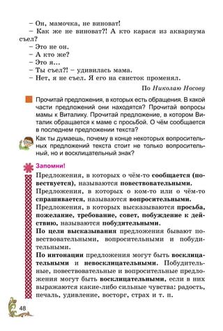 48
– Он, мамочка, не виноват!
– Как же не виноват?! А кто карася из аквариума
съел?
– Это не он.
– А кто же?
– Это я...
– Ты съел?! – удивилась мама.
– Нет, я не съел. Я его на свисток променял.
По Николаю Носову
		
Прочитай предложения, в которых есть обращения. В какой
части предложений они находятся? Прочитай вопросы
мамы к Виталику. Прочитай предложение, в котором Ви-
талик обращается к маме с просьбой. О чём сообщается
в последнем предложении текста?
	 Как ты думаешь, почему в конце некоторых вопроситель-
ных предложений текста стоит не только вопроситель-
ный, но и восклицательный знак?
Запомни!
Предложения, в которых о чём-то сообщается (по-
вествуется), называются повествовательными.
Предложения, в которых о ком-то или о чём-то
спрашивается, называются вопросительными.
Предложения, в которых высказываются просьба,
пожелание, требование, совет, побуждение к дей-
ствию, называются побудительными.
По цели высказывания предложения бывают по-
вествовательными, вопросительными и побуди-
тельными.
По интонации предложения могут быть восклица-
тельными и невосклицательными. Побудитель-
ные, повествовательные и вопросительные предло-
жения могут быть восклицательными, если в них
выражаются какие-либо сильные чувства: радость,
печаль, удивление, восторг, страх и т. п.
 