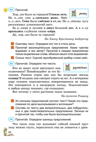 50
Прочитай.
Хор..шо было за городом! Стояло лето.
На п..лях уже з..лотилась рожь. Овёс
з..л..нел. Сено было смётано в ст..га. По з..лёному лугу
расхаживал длинноногий аист.
За п..лями и лугами т..мнел большой лес. А в л..су
прятались глубокие синие озёра.
Да, хор..шо было за городом!
По Хансу Кристиану Андерсену
		
Озаглавь текст. Определи его тип и стиль речи.
		
Прочитай восклицательные предложения. Какие чувства
выражает в них автор? Прочитай в каждом предложении
только выделенные слова, объясни смысл этих выражений.
		
Спиши текст. Сделай звукобуквенный разбор слова овёс.
Прочитай. Определи тип текста.
Кто не видел полÿ цветущего под-
солнечника? Понаблюдайте за его бу-
тонами. Ранним утром они как бы встречают восход
солнца! В полдень они смотрят строго на юг. А в вечернюю
пору головки подсолнечника поворачиваются на запад.
Это повторяется и в пасмурную погоду. Подсолнечник
в любую погоду покажет, где солнышко.
Вот почему у этого растения такое название.
По Алексею Рощину
		
Из скольких предложений состоит текст? Какие это пред-
ложения по цели высказывания и интонации?
		
Составь по тексту два вопросительных, два побудитель-
ных и два повествовательных предложения. Запиши их
и прочитай так, чтобы они были восклицательными.
Прочитай. Определи границы предложений.
Что такое лоза так называют гибкий ивовый прут
лозу можно гнуть, переплетать она не ломается с древ-
88
рожь
89
растение
90
 
