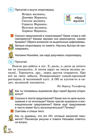52
Прочитай и выучи скороговорку.
Ягодка малинка,
Девочка Маринка.
Спелую малинку
Сорвала Маринка.
Вкусная малинка,
Хороша Маринка.
		
Сколько предложений в скороговорке? Какие слова в ней
повторяются? Какими звуками они различаются, какими
буквами? Обрати внимание на выделенные орфограммы.
	 Запиши скороговорку по памяти. Научись быстро её про-
говаривать.
	 Напомни Незнайке, как надо разучивать скороговорку.
Прочитай.
Пошли раз ребята в лес. Х..дили, х..дили да ничего
им не попадалось. А потом вдруг на такую малину на-
пали!.. Торопятся, дру.. перед другом стараются. Про
всё на свете забыли. Разворачивают самый-пресамый
расхорош..й малиновый куст. А ОН за кустом-то и си-
дит, малинкой лакомится.
По Борису Тимофееву
	 Как ты понимаешь выражение друг перед другом стара­
ются?
		
Сколько в тексте предложений? Какие они по цели выска-
зывания и по интонации? Какое чувство выражено в вос-
клицательном предложении? Какое ещё предложение
в тексте может быть восклицательным? Почему?
		
Озаглавь и спиши текст.
	 Как ты думаешь, кто это ОН, который малинкой лако-
мится? Рассмотри рисунки и помоги Незнайке ответить
на вопрос.
93
вдруг
малèна
94
 