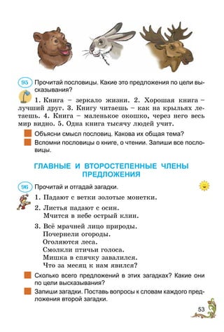 53
Прочитай пословицы. Какие это предложения по цели вы-
сказывания?
1. 
Книга – зеркало жизни. 2. Хорошая книга 
–
лучший друг. 3. Книгу читаешь – как на крыльях ле-
таешь. 4. Книга – маленькое окошко, через него весь
мир видно. 5. Одна книга тысячу людей учит.
		
Объясни смысл пословиц. Какова их общая тема?
		
Вспомни пословицы о книге, о чтении. Запиши все посло-
вицы.
ГЛАВНЫЕ И ВТОРОСТЕПЕННЫЕ ЧЛЕНЫ
ПРЕДЛОЖЕНИЯ
Прочитай и отгадай загадки.
1.	Падают с ветки золотые монетки.
2.	Листья падают с осин.
		 Мчится в небе острый клин.
3. Всё мрачней лицо природы.
	 Почернели огороды.
	Оголяются леса.
	 Смолкли птичьи голоса.
	 Мишка в спячку завалился.
	 Что за месяц к нам явился?
		
Сколько всего предложений в этих загадках? Какие они
по цели высказывания?
		
Запиши загадки. Поставь вопросы к словам каждого пред-
ложения второй загадки.
95
96
 