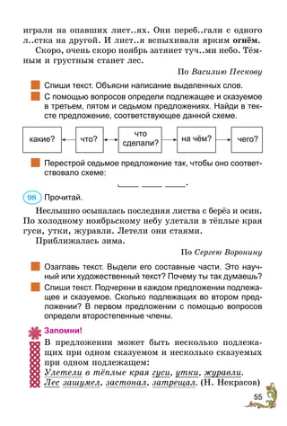55
играли на опавших лист..ях. Они переб..гали с одного
л..стка на другой. И лист..я вспыхивали ярким огнём.
Скоро, очень скоро ноябрь затянет туч..ми небо. Тём-
ным и грустным станет лес.
По Василию Пескову
		
Спиши текст. Объясни написание выделенных слов.
		
С помощью вопросов определи подлежащее и сказуемое
в третьем, пятом и седьмом предложениях. Найди в тек-
сте предложение, соответствующее данной схеме.
какие? что? чего?
что
сделали?
на чём?
		
Перестрой седьмое предложение так, чтобы оно соответ-
ствовало схеме:
____ ____ ____.
Прочитай.
Неслышно осыпалась последняя листва с берёз и осин.
По холодному ноябрьскому небу улетали в тёплые края
гуси, утки, журавли. Летели они стаями.
Приближалась зима.
По Сергею Воронину
		
Озаглавь текст. Выдели его составные части. Это науч-
ный или художественный текст? Почему ты так думаешь?
		
Спиши текст. Подчеркни в каждом предложении подлежа-
щее и сказуемое. Сколько подлежащих во втором пред-
ложении? В первом предложении с помощью вопросов
определи второстепенные члены.
Запомни!
В предложении может быть несколько подлежа-
щих при одном сказуемом и несколько сказуемых
при одном подлежащем:
Улетели в тёплые края гуси, утки, журавли.
Лес зашумел, застонал, затрещал. (Н. Некрасов)
98
 