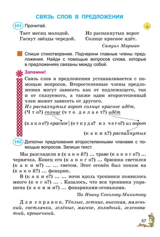 57
СВЯЗЬ СЛОВ В ПРЕДЛОЖЕНИИ
Прочитай.
Тает месяц молодой.	Из распахнутых ворот
Гаснут звёзды чередой.	 Солнце красное идёт.
Самуил Маршак
		
Спиши стихотворение. Подчеркни главные члены пред-
ложения. Найди с помощью вопросов слова, которые
в предложениях связаны между собой.
Запомни!
Связь слов в предложении устанавливается с по-
мощью вопросов. Второстепенные члены предло-
жения могут зависеть как от подлежащего, так
и от сказуемого, а также один второстепенный
член может зависеть от другого.
Из распахнутых ворот солнце красное идёт.
(Ч т о?) солнце (ч т о д е л а е т?) идёт
(к а к о е?) красное  | (о т к у д а? и з ч е г о?) из ворот
	
(к а к и х?) распахнутых
Дополни предложения второстепенными членами с по-
мощью вопросов. Запиши текст.
Мы разглядели в (к а к о й?) ... траве (к а к о г о?) ...
червячка. Конец его (к а к о г о?) ... брюшка светился
(к а к и м?) ... ... светом. Этот огонёк был похож на
(к а к о й?) ... фонарик.
В (к а к и е?) ... ... ночи вдоль тропинки появилось
много (к о г о?) ... . Казалось, что вся тропинка укра-
шена (к а к и м и?) ... фонариками-огоньками.
По Ивану Соколову-Микитову
Д л я с п р а в о к. Тёплые, летние, высокая, малень-
кий, светлячки, зелёные, мягкое, холодный, зеленова-
тый, крошечный.
101
102
 