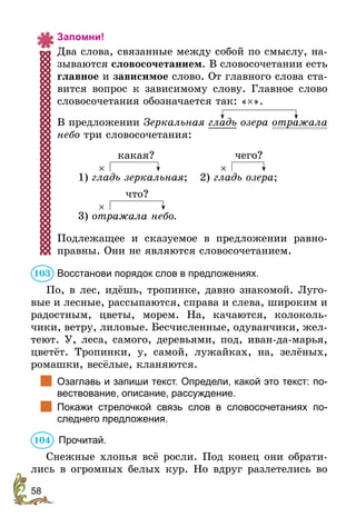 58
Запомни!
Два слова, связанные между собой по смыслу, на-
зываются словосочетанием. В словосочетании есть
главное и зависимое слово. От главного слова ста-
вится вопрос к зависимому слову. Главное слово
словосочетания обозначается так: «×».
В предложении Зеркальная гладь озера отражала
небо три словосочетания:
1) гладь зеркальная;
какая?
×
2) гладь озера;
чего?
×
3) отражала небо.
что?
×
Подлежащее и сказуемое в предложении равно-
правны. Они не являются словосочетанием.
Восстанови порядок слов в предложениях.
По, в лес, идёшь, тропинке, давно знакомой. Луго-
вые и лесные, рассыпаются, справа и слева, широким и
радостным, цветы, морем. На, качаются, колоколь-
чики, ветру, лиловые. Бесчисленные, одуванчики, жел-
теют. У, леса, самого, деревьями, под, иван-да-марья,
цветёт. Тропинки, у, самой, лужайках, на, зелёных,
ромашки, весёлые, кланяются.
		
Озаглавь и запиши текст. Определи, какой это текст: по-
вествование, описание, рассуждение.
		
Покажи стрелочкой связь слов в словосочетаниях по-
следнего предложения.
	Прочитай.
Снежные хлопья всё росли. Под конец они обрати-
лись в огромных белых кур. Но вдруг разлетелись во
103
104
 