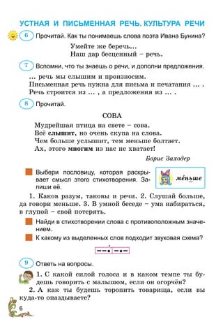 6
УСТНАЯ И ПИСЬМЕННАЯ РЕЧЬ. КУЛЬТУРА РЕЧИ
Прочитай. Как ты понимаешь слова поэта Ивана Бунина?
Умейте же беречь...
Наш дар бесценный – речь.
Вспомни, что ты знаешь о речи, и дополни предложения.
... речь мы слышим и произносим.
Письменная речь нужна для письма и печатания ... .
Речь строится из ... , а предложения из ... .
Прочитай.
СОВА
Мудрейшая птица на свете – сова.
Всё слышит, но очень скупа на слова.
Чем больше услышит, тем меньше болтает.
Ах, этого многим из нас не хватает!
Борис Заходер
		
Выбери пословицу, которая раскры-
ва­
ет смысл этого стихотворения. За­
пиши её.
1. Каков разум, таковы и речи. 2. Слушай больше,
да говори меньше. 3. В умной беседе – ума набираться,
в глупой – свой потерять.
		
Найди в стихотворении слова с противоположным значе-
нием.
		
К какому из выделенных слов подходит звуковая схема?
    
Ответь на вопросы.
1. С какой силой голоса и в каком темпе ты бу-
дешь говорить с малышом, если он огорчён?
2. А как ты будешь торопить товарища, если вы
куда-то опаздываете?
6
7
8
меньше
9
 