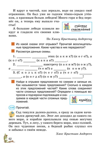 62
И вдруг в чистой, как зеркало, воде он увидел своё
отражение. Он был уже не гадким тёмно-серым утён-
ком, а красивым белым лебедем! Много горя и бед пере-
нёс он, а теперь ему выпало сча-
стье!
А большие лебеди плавали во-
круг и гладили его своими клю-
вами.
По Хансу Кристиану Андерсену
		
Из какой сказки этот отрывок? Прочитай восклицатель-
ные предложения. Какие чувства в них передаются?
	 Рассмотри данные схемы.
1. ________ этих (к а к и х?) (к о г о?), и
(к о г о?) (к а к а я?) _______.
2. _______ навстречу (к а к и м?) (к о м у?),
а _______ (ч е м?) и (к к о м у?).
3. (С к о л ь к о?) (ч е г о?) и (ч е г о?)
_______, а (к о г д а?) (к о м у?) ______!
		
Найди в отрывке предложения по схемам и запиши их.
Как называются такие предложения? Сколько в каждом
из этих предложений частей? Какие слова соединяют
­
части сложных предложений? Определи с помощью во-
просов и подчеркни подлежащее и ска-
зуемое в каждой части сложных пред-
ложений.
Прочитай.
Сад тянулся далеко-далеко, а сразу за садом начи-
нался дремучий лес. Этот лес доходил до самого си-
него моря, и корабли проплывали под сенью могучих
деревьев. Тут, в лесу, у самого берега моря, жил ­
соловей.
Он пел чудесные песни, а бедный рыбак слушал его
и забывал­о своём неводе.
Ханс Кристиан Андерсен
счастье
счастлèвый
корабль
110
 