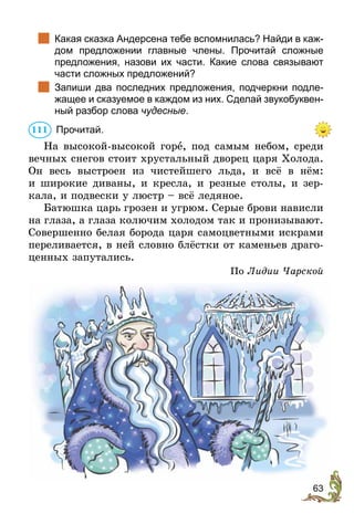 63
		
Какая сказка Андерсена тебе вспомнилась? Найди в каж-
дом предложении главные члены. Прочитай сложные
предложения, назови их части. Какие слова связывают
части сложных предложений?
		
Запиши два последних предложения, подчеркни подле-
жащее и сказуемое в каждом из них. Сделай звукобуквен-
ный разбор слова чудесные.
	Прочитай.
На высокой-высокой горе, под самым небом, среди
вечных снегов стоит хрустальный дворец царя Холода.
Он весь выстроен из чистейшего льда, и всё в нём:
и широкие диваны, и кресла, и резные столы, и зер-
кала, и подвески у люстр – всё ледяное.
Батюшка царь грозен и угрюм. Серые брови нависли
на глаза, а глаза колючим холодом так и пронизывают.
Совершенно белая борода царя самоцветными искрами
переливается, в ней словно блёстки от каменьев драго-
ценных запутались.
По Лидии Чарской
111
 