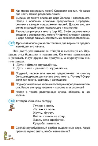 64
		
Как можно озаглавить текст? Определи его тип. На какие
две части можно разделить текст?
		
Выпиши из текста описание царя Холода и озаглавь его.
Найди в  описании сложные предложения. Определи,
сколько в каждом предложении частей. Докажи это, вы-
делив в каждой части подлежащее и сказуемое.
		
Рассмотри рисунок к тексту (стр. 63). В чём рисунок не со-
впадает с содержанием текста? Нарисуй словами дворец
и царя Холода такими, какими ты их себе представляешь.
	Прочитай основную часть текста и два варианта предло-
жений для его начала.
Они долго ухаживали за птицей и вылечили её. Жу-
равль стал большим и красивым. Он очень привязался
к ребятам. Идут друзья на прогулку, а журавушка ша-
гает рядом.
1. Дети поймали журавлёнка.
2. Дети нашли раненого журавлёнка.
		
Подумай, первое или второе предложение по смыслу
больше подходит для начала этого текста. Почему? Опре-
дели тип текста, озаглавь и запиши его.
		
Подчеркни главные члены в последнем предложении тек-
ста. Какое это предложение – простое или сложное?
		
Найди в тексте родственные слова, обозначь в них
корень.
	Отгадай «зимнюю» загадку.
Гуляю в поле,
Летаю на воле.
Кручу, бурчу,
Знать никого не хочу.
Вдоль села пробегаю,
Сугробы наметаю.
		
Сделай звукобуквенный разбор выделенных слов. Какие
правила нужно знать, чтобы написать их?
112
113
 