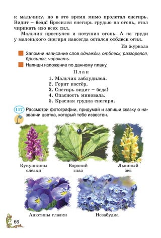 66
к мальчику, но в это время мимо пролетал снегирь.
Видит – беда! Бросился снегирь грудью на огонь, стал
чирикать изо всех сил.
Мальчик проснулся и потушил огонь. А на груди
у маленького снегиря навсегда остался отблеск огня.
Из журнала
		
Запомни написание слов однажды, отблеск, разгорелся,
бросился, чирикать.
		
Напиши изложение по данному плану.
П л а н
1. Мальчик заблудился.
2. Горит костёр.
3. Снегирь видит – беда!
4. Опасность миновала.
5. Красная грудка снегиря.
Рассмотри фотографии, придумай и запиши сказку о на-
звании цветка, который тебе известен.
Кукушкины
слёзки
Вороний
глаз
Львиный
зев
Анютины глазки Незабудка
117
 