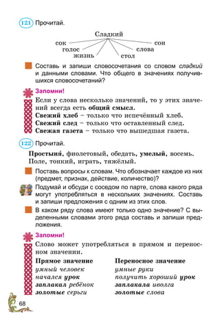 68
Прочитай.
Сладкий
сок
голос слова
жизнь стол
сон
		
Составь и запиши словосочетания со словом сладкий
и  данными словами. Что общего в значениях получив-
шихся словосочетаний?
Запомни!
Если у слова несколько значений, то у этих значе-
ний всегда есть общий смысл.
Свежий хлеб – только что испечённый хлеб.
Свежий след – только что оставленный след.
Свежая газета – только что вышедшая газета.
Прочитай.
Простыня, фиолетовый, обедать, умелый, восемь.
Поле, тонкий, играть, тяжёлый.
		
Поставь вопросы к словам. Что обозначает каждое из них
(предмет, признак, действие, количество)?
	 Подумай и обсуди с соседом по парте, слова какого ряда
могут употребляться в нескольких значениях. Составь
и запиши предложения с одним из этих слов.
		
В каком ряду слова имеют только одно значение? С вы-
деленными словами этого ряда составь и запиши пред-
ложения.
Запомни!
Слово может употребляться в прямом и перенос-
ном значении.
Прямое значение	 Переносное значение
умный человек	 умные руки
начался урок	 получить хороший урок
заплакал ребёнок	 заплакала иволга
золотые серьги	 золотые слова
121
122
 
