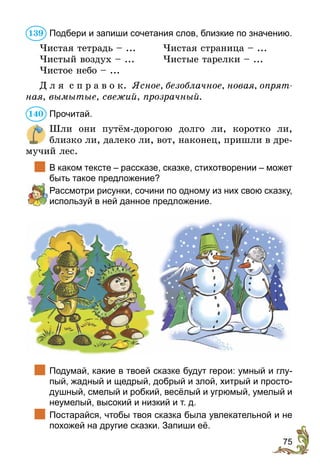 75
Подбери и запиши сочетания слов, близкие по значению.
Чистая тетрадь – ...	 Чистая страница – ...
Чистый воздух – ...	 Чистые тарелки – ...
Чистое небо – ...
Д л я с п р а в о к. Ясное, безоблачное, новая, опрят-
ная, вымытые, свежий, прозрачный.
Прочитай.
Шли они путём-дорогою долго ли, коротко ли,
близко ли, далеко ли, вот, наконец, пришли в дре-
мучий лес.
	 В каком тексте – рассказе, сказке, стихотворении – может
быть такое предложение?
	 Рассмотри рисунки, сочини по одному из них свою сказку,
используй в ней данное предложение.
	 Подумай, какие в твоей сказке будут герои: умный и глу-
пый, жадный и щедрый, добрый и злой, хитрый и просто-
душный, смелый и робкий, весёлый и угрюмый, умелый и
неумелый, высокий и низкий и т. д.
	 Постарайся, чтобы твоя сказка была увлекательной и не
похожей на другие сказки. Запиши её.
139
140
 