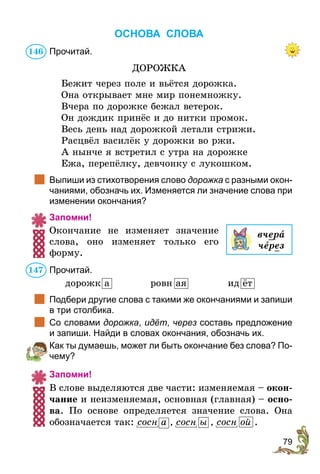 79
ОСНОВА СЛОВА
Прочитай.
ДОРОЖКА
Бежит через поле и вьётся дорожка.
Она открывает мне мир понемножку.
Вчера по дорожке бежал ветерок.
Он дождик принёс и до нитки промок.
Весь день над дорожкой летали стрижи.
Расцвёл василёк у дорожки во ржи.
А нынче я встретил с утра на дорожке
Ежа, перепёлку, девчонку с лукошком.
	 Выпиши из стихотворения слово дорожка с разными окон-
чаниями, обозначь их. Изменяется ли значение слова при
изменении окончания?
Запомни!
Окончание не изменяет значение
слова, оно изменяет только его
форму.
Прочитай.
дорожк а	 ровн ая	 ид ёт
	 Подбери другие слова с такими же окончаниями и запиши
в три столбика.
	 Со словами дорожка, идёт, через составь предложение
и запиши. Найди в словах окончания, обозначь их.
	 Как ты думаешь, может ли быть окончание без слова? По-
чему?
Запомни!
В слове выделяются две части: изменяемая – окон-
чание и неизменяемая, основная (главная) – осно-
ва. По основе определяется значение слова. Она
обозначается так: сосн а , сосн ы , сосн ой .
вчера
через
146
147
 