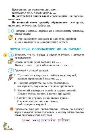 8
Простите, не скажете ли, как...
Помогите мне, пожалуйста, ...
Не употребляй таких слов: «подскажите, не подска-
жете ли».
Не начинай свою просьбу обращением: женщина,
мужчина, тётенька, дяденька.
Построй и запиши обращение к незнакомому человеку,
чтобы узнать:
1) где находится зоопарк и как туда пройти;
2) как проехать в исторический музей.
ЗВУКИ РЕЧИ, ОБОЗНАЧЕНИЕ ИХ НА ПИСЬМЕ
Вспомни, что ты знаешь о звуках и буквах, и дополни
предложения.
Слова устной речи состоят из ... .
Буквы – это ... для обозначения ... на ... .
Прочитай и отгадай загадки.
1.	Прыгает по камушкам, вьётся меж корней,
	 плещет прохладной волною ... .
2.	Чудище лохматое на небо взобралось,
	 засверкало, зарычало и водою пролилось.
3.	Колючий недотрога живёт в глуши лесной.
	Иголок очень много, а нитки ни одной.
4.	Скачет он игриво, лихо вьётся грива.
	Он, как вихрь, он, как огонь,
	 мой товарищ верный ... .
		
Произнеси ещё раз слова-отгадки. Назови по порядку
звуки в каждом слове. Определи, к какому слову-отгадке
какая звуковая схема подходит.
                   
11
12
13
 