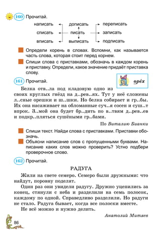 86
Прочитай.
писать
дописать
выписать
написать
списать
вписать
переписать
записать
подписать
	 Определи корень в словах. Вспомни, как называется
часть слова, которая стоит перед корнем.
	 Спиши слова с приставками, обозначь в каждом корень
и приставку. Определи, какое значение придаёт приставка
слову.
Прочитай.
Белка отв..ла под кладовую одно из
своих круглых гнёзд на д..рев..ях. Тут у неё сложены
л..сные орешки и ш..шки. Но белка собирает и гр..бы.
Их она насаживает на обломанные суч..я сосен и суш..т
впрок. З..мой она будет бр..дить по в..твям д..рев..ев
и подкр..пляться сушёными гр..бами.
По Виталию Бианки
	 Спиши текст. Найди слова с приставками. Приставки обо-
значь.
	 Объясни написание слов с пропущенными буквами. На-
писание каких слов можно проверить? Устно подбери
проверочное слово.
Прочитай.
РАДУГА
Жили на свете семеро. Семеро были дружными: что
найдут, поровну поделят.
Один раз они увидели радугу. Дружно уцепились за
конец, стянули с неба и разделили на семь полосок,
каждому по одной. Справедливо разделили. Но радуги
не стало. Радуга бывает, когда все полоски вместе.
Не всё можно и нужно делить.
Анатолий Митяев
160
орех
161
162
 