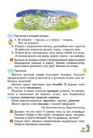 95
Прочитай и отгадай загадки.
1. В сенокос – горька, а в мороз – сладка.
Что за ягодка?
2. 
Рядом с дворником шагаю, разгребаю снег кругом
И ребятам помогаю делать горку, строить дом.
3. 
Утром бусы засверкали, всю траву собой устлали.
А пошли искать их днём, ищем, ищем – не найдём.
	 Выпиши из загадок слова с непроверяемой орфограммой
(безударный гласный в корне). Какими словами-отгад-
ками можно дополнить этот ряд? Запиши эти слова.
Прочитай.
Многие русские слова излучают поэзию. Сколько
превосходных слов существует в русском языке для не-
бесных явлений!
Летние грозы проходят над землёй. В народе гово-
рят, что туча свалилась.
Молнии то бьют в землю прямым ударом, то загора-
ются и полыхают на чёрных тучах, как вырванные
с корнем ветвистые золотые деревья.
Гром перекатывается, грохочет, ворчит, рокочет.
Много ярких слов связано с нашей природой.
По Константину Паустовскому
	 Докажи, что это текст. К какому типу ты его отнесёшь?
Почему­
? Найди в нём зачин, основную часть, концовку.
Сколько в тексте абзацев? Как ты думаешь, почему?
	 Спиши текст, объясни правописание выделенных слов.
Найди и подчеркни синонимы.
181
182
 