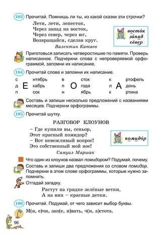 96
Прочитай. Помнишь ли ты, из какой сказки эти строчки?
Лети, лети, лепесток,
Через запад на восток,
Через север, через юг,
Возвращайся, сделав круг.
Валентин Катаев
	 Приготовься записать четверостишие по памяти. Проверь
написанное. Подчеркни слова с непроверяемой орфо-
граммой, запомни их написание.
Прочитай слова и запомни их написание.
с
Е
нтябрь в
О
сток к
А
ртофель
д кабрь п года л донь
п сок н ябрь к ртина
	 Составь и запиши несколько предложений с названиями
месяцев. Подчеркни орфограммы.
Прочитай шутку.
РАЗГОВОР КЛОУНОВ
– Где купили вы, сеньор,
Этот красный помидор?
– Вот невежливый вопрос!
Это собственный мой нос!
Самуил Маршак
	 Что один из клоунов назвал помидором? Подумай, почему.
	 Составь и запиши два предложения со словом помидор.
Подчеркни в этом слове орфограммы, которые нужно за-
помнить.
	 Отгадай загадку.
Растут на грядке зелёные ветки,
А на них – красные детки.
Прочитай. Подумай, от чего зависит выбор буквы.
М(я, е)чи, зап(е, и)вать, ч(и, а)стота.
183
востîк
запад
север
184
185
помидîр
186
 