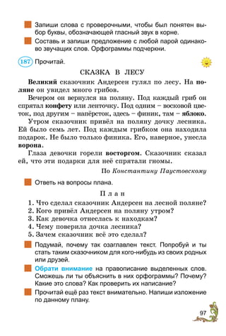 97
	 Запиши слова с проверочными, чтобы был понятен вы-
бор буквы, обозначающей гласный звук в корне.
	 Составь и запиши предложение с любой парой одинако-
во звучащих слов. Орфограммы подчеркни.
Прочитай.
СКАЗКА В ЛЕСУ
Великий сказочник Андерсен гулял по лесу. На по-
ляне он увидел много грибов.
Вечером он вернулся на поляну. Под каждый гриб он
спрятал конфету или ленточку. Под одним – восковой цве-
ток, под другим – напёрсток, здесь – финик, там – яблоко.
Утром сказочник привёл на поляну дочку лесника.
Ей было семь лет. Под каждым грибком она находила
подарок. Не было только финика. Его, наверное, унесла
ворона.
Глаза девочки горели восторгом. Сказочник сказал
ей, что эти подарки для неё спрятали гномы.
По Константину Паустовскому
	 Ответь на вопросы плана.
П л а н
1.	Что сделал сказочник Андерсен на лесной поляне?
2.	Кого привёл Андерсен на поляну утром?
3.	Как девочка отнеслась к находкам?
4.	Чему поверила дочка лесника?
5.	Зачем сказочник всё это сделал?
	 Подумай, почему так озаглавлен текст. Попробуй и ты
стать таким сказочником для кого-нибудь из своих родных
или друзей.
	 Обрати внимание на правописание выделенных слов.
Сможешь ли ты объяснить в них орфограммы? Почему?
Какие это слова? Как проверить их написание?
	 Прочитай ещё раз текст внимательно. Напиши изложение
по данному плану.
187
 