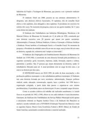 11 
Indústrias de Fiação e Tecelagem de Blumenau, que passou a ser o primeiro sindicato 
de Blumenau. 
O  sindicato  Têxtil  em  2000,  possuía  na  sua  estrutura  administrativa  31 
dirigentes,  sete  diretores  efetivos  licenciados,  14  suplentes,  três  do  conselho  fiscal 
efetivo e três suplentes, dois delegados e dois suplentes. O presidente em exercício foi 
reeleito três vezes. No momento da pesquisa, estava no seu quarto mandato, há 11 anos 
como diretor do sindicato 
O  Sindicato  dos  Trabalhadores  nas  Indústrias  Metalúrgicas,  Mecânicas  e  do 
Material  Elétrico  de  Blumenau  foi  formado  em 13 de  julho de 1950,  constituído por 
uma  diretoria  executiva  com  20  pessoas  que  atuam  em  quatro  secretarias: 
Administração e Finanças; Políticas Sindicais; Cultura e Formação e Políticas Jurídicas 
e Sindicais. Possui também a Coordenação Geral e o Conselho Fiscal. No momento da 
pesquisa, o Presidente da entidade estava há um ano no cargo, mas já estava há seis anos 
na diretoria, segundo ele, a diretoria está “sempre se renovando”. 
O Sindicato dos Empregados em Estabelecimentos Bancários de Blumenau foi 
fundado em 15.09.1960, é constituído de uma diretoria formada pela presidência e as 
seguintes  secretarias:  geral,  tesouraria,  imprensa,  saúde,  formação,  esporte  e  cultura, 
patrimônio  e  jurídico.  São  27  pessoas  que  atuam  diretamente  na  diretoria,  sendo  12 
trabalhadores  liberados para  tal.  A  atual  presidente  está  no  cargo  há  dois  anos,  e  já 
estava na diretoria por dois anos. 
O  SINTRASEB  nasceu  em 20.02.1989, da união  de duas associações:  a  dos 
professores públicos municipais e a dos trabalhadores públicos municipais. O Sindicato 
tem  uma  diretoria  formada  por  nove  secretarias:  administração,  finanças,  políticas 
sindical,  saúde,  educação,  comunicação,  esporte,  lazer  e  jurídica.  Até  1998  havia  a 
organização  colegiada,  a  partir  desta  data  passou  a  organizar­se  com  sistema 
presidencialista. O presidente estava na diretoria por 10 anos, ocupando cargos diversos. 
Como os acordos coletivos de trabalho são realizados anualmente e o estudo 
fixou­se no período de 1992 a 1998, obteve­se em cada sindicato 6 (seis) documentos. 
Entretanto, do Sindicato dos Trabalhadores do Serviço Público Municipal recebi apenas 
o  documento  referente  ao  Regime  Jurídico  Único  e  do  Sindicato  dos  Bancários  se 
analisei o acordo realizado com a FENABAN (Federação Nacional dos Bancos) e mais 
os seguintes bancos:  Brasil,  Caixa  Econômica  Federal  e BESC  (Banco  do  Estado de 
Santa Catarina), aumentando consideravelmente o material analisado.
 