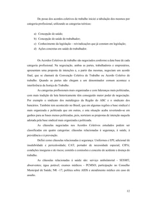 12 
De posse dos acordos coletivos de trabalho iniciei a tabulação dos mesmos por 
categoria profissional, utilizando as categorias teóricas: 
a)  Concepção de saúde; 
b)  Concepção de saúde do trabalhador; 
c)  Conhecimento da legislação – reivindicações que já constam em legislação; 
d)  Ações concretas em saúde do trabalhador. 
Os Acordos Coletivos de trabalho são negociados conforme a data base de cada 
categoria  profissional.  Na  negociação,  ambas  as  partes,  trabalhadores  e  empresários, 
apresentam  uma  proposta  de  intenções  e,  a  partir  das  mesmas,  negociam  um  acordo 
final,  que  se  chamará  de  Convenção  Coletiva  de  Trabalho  ou  Acordo  Coletivo  de 
trabalho.  Quando  as  partes  não  chegam  a  um  denominador  comum  acontece  a 
interferência da Justiça do Trabalho. 
As categorias profissionais mais organizadas e com lideranças mais politizadas, 
com mais tradição de luta historicamente têm conseguido maior poder de negociação. 
Por  exemplo  o  sindicato  dos  metalúrgico  da  Região  do  ABC  e  o  sindicato  dos 
bancários. Também tem acontecido no Brasil, que em algumas regiões a base sindical é 
mais  organizada  e  politizada  que  em  outras,  e  esta  situação  acaba  revertendo­se  em 
ganhos para as bases menos politizadas, pois, norteiam as propostas de intenção naquela 
adotada pela base sindical mais organizada e politizada. 
As  cláusulas  negociadas  nos  Acordos  Coletivos  estudados  podem  ser 
classificadas  em  quatro  categorias:  cláusulas  relacionadas  à  segurança,  à  saúde,  à 
previdência e à prevenção. 
Defini como cláusulas relacionadas à segurança: Uniformes e EPI; adicional de 
insalubridade  e  periculosidade;  CAT;  portador  de  necessidade  especial;  CIPA; 
condições inseguras e de riscos; comitês e comissões e conceito de acidente e doença do 
trabalho. 
As  cláusulas  relacionadas  à  saúde  são:  serviço  ambulatorial  ­  SESMT; 
absorventes;  água  potável;  exames  médicos  ­  PCMSO;  participação  no  Conselho 
Municipal de Saúde; NR –17; política sobre AIDS e atendimento médico em caso de 
assalto.
 