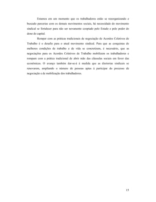 15 
Estamos  em  um  momento  que  os  trabalhadores  estão  se  reeorganizando  e 
buscado parcerias  com os demais movimentos sociais,  há  necessidade do  movimento 
sindical  se  fortalecer  para  não  ser  novamente  cooptado pelo  Estado  e  pelo  poder do 
dono do capital. 
Romper com as práticas tradicionais de negociação de Acordos Coletivos de 
Trabalho  é  o  desafio  para  o  atual  movimento  sindical.  Para  que  as  conquistas  de 
melhores  condições  de  trabalho  e  de  vida  se  concretizem,  é  necessário,  que  as 
negociações  para  os  Acordos  Coletivos  de  Trabalho  mobilizem  os  trabalhadores  e 
rompam  com  a  prática  tradicional  de  abrir  mão  das  cláusulas  sociais  em  favor  das 
econômicas.  O  avanço  também  dar­se­á  à  medida  que  as  diretorias  sindicais  se 
renovarem,  ampliando  o  número  de  pessoas  aptas  à  participar  do  processo  de 
negociação e de mobilização dos trabalhadores.
 