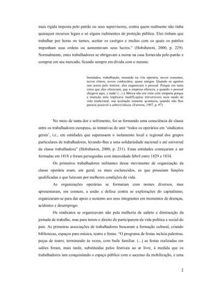 2 
mais rígida imposta pelo patrão ou seus supervisores, contra quem realmente não tinha 
quaisquer recursos legais e só alguns rudimentos de proteção pública. Eles tinham que 
trabalhar  por  horas  ou  turnos,  aceitar  os  castigos  e  multas  com  os  quais  os  patrões 
impunham  suas  ordens  ou  aumentavam  seus  lucros.”  (Hobsbawm,  2000,  p.  229). 
Normalmente, estes trabalhadores se obrigavam a morar na casa fornecida pelo patrão e 
comprar em seu mercado, ficando sempre em dívida com o mesmo. 
Instalados,  trabalhando,  morando  na  vila  operária,  novos  costumes, 
novos  ritmos,  novos  conhecidos,  quase  amigos.  Quando  os  agentes 
iam assim pelo interior, eles  enganavam  o  pessoal. Porque era tanta 
coisa que eles ofereciam, que a empresa oferecia, e quando o pessoal 
chegava aqui, e nada! (...) a fábrica não era vista com simpatia porque 
a  inserção  nela  implicava  modificações  irreversíveis  num  modo  de 
vida  tradicional;  sua  aceitação  somente  acontecia,  quando  não  lhes 
parecia possível a sobrevivência. (Ferreira, 1997, p. 97) 
No meio de tanta dor e sofrimento, foi se formando uma consciência de classe 
entre os trabalhadores europeus, as tentativas de unir “todos os operários em ‘sindicatos 
gerais’,  i.e.,  em  entidades  que  superassem  o  isolamento  local  e  regional  dos  grupos 
particulares de trabalhadores, levando­lhes a uma solidariedade nacional e até universal 
da  classe trabalhadora” (Hobsbawm, 2000, p. 231). Estas entidades começaram a  ser 
formadas em 1818 e foram perseguidas com intensidade febril entre 1829 e 1834. 
Os  primeiros  trabalhadores  militantes  desse  movimento  de  organização  da 
classe  operária  eram,  em  geral,  os  mais  esclarecidos,  os  que  possuíam  funções 
qualificadas e que lutavam por melhores condições de vida. 
As  organizações  operárias  se  formaram  com  nomes  diversos,  mas 
apresentaram,  em  comum,  a  união  e  defesa  contra  as  explorações  do  capitalismo, 
organizaram­se para dar apoio e sustento aos seus integrantes em momentos de doenças, 
acidentes e desemprego. 
Os  sindicatos se  organizavam  não  pela  melhoria  de  salário  e  diminuição  da 
jornada de trabalho, mas para terem o direito de participarem da vida política e social do 
país. As primeiras associações de trabalhadores buscaram a formação cultural, criando 
bibliotecas, espaços para música, teatro e festas. “O programa de festas incluía palestras, 
peças de teatro, terminando às vezes, com baile  familiar. (...) as festas realizadas em 
salões  foram,  mais  tarde,  substituídas  pelos  festivais  ao  ar  livre,  à  medida  que  os 
trabalhadores iam conquistando o espaço público com o ascenso da mobilização, e uma
 