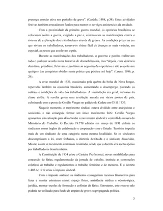 3 
presença popular ativa nos períodos de greve”. (Canêdo, 1988, p.38). Estas atividades 
festivas também arrecadavam fundos para manter os serviços assistenciais da entidade. 
Com  a  proximidade  da  primeira  guerra  mundial,  os operários  brasileiros  se 
colocaram  contra  a  guerra,  exigindo  a  paz  e,  continuaram  as  manifestações  contra  o 
sistema de exploração dos trabalhadores através de greves. As condições precárias em 
que viviam os trabalhadores, tornava­os vítima fácil de doenças as mais variadas, em 
especial, as pestes que assolavam o país. 
Durante  as  manifestações dos trabalhadores,  o  governo  e  patrões  realizavam 
todo e qualquer acordo numa tentativa de desmobilizá­los, mas “depois, com violência 
demitiam, prendiam, fichavam e proibiam as organizações operárias e não respeitavam 
qualquer das conquistas obtidas numa prática que perdura até hoje”. (Lopes, 1986, p. 
29). 
A  crise  mundial  de  1929,  ocasionada  pela  quebra  da bolsa  de  Nova  Iorque, 
repercutiu  também  na  economia  brasileira,  aumentando  o  desemprego,  piorando  os 
salários e  condições  de  vida dos trabalhadores. A insatisfação  era  geral, inclusive da 
classe  média.  A  revolta  gerou  uma  revolução  armada  em  vários  pontos  do  país, 
culminando com a posse de Getúlio Vargas no palácio do Cadete em 03.11.1930. 
Naquele  momento, o  movimento  sindical  estava  dividido  entre anarquistas  e 
socialistas  e  não  conseguiu  formar  um  único  movimento  forte.  Getúlio  Vargas 
aproveitou esta situação para desarticular o movimento sindical e controlá­lo através do 
Ministério  do  Trabalho.  O  Decreto  19.770  editado  em  março  de  1931  definia  os 
sindicatos como órgãos de colaboração e cooperação com o Estado. Também impedia 
mais  de  um  sindicato  de  uma  categoria  numa  mesma  localidade.  Se  os  sindicatos 
descumprissem  a  lei,  eram  fechados,  a  diretoria  destituída  e  o  sindicato  dissolvido. 
Mesmo assim, o movimento continuou resistindo, sendo que o decreto era aceito apenas 
por trabalhadores desarticulados. 
A Constituição de 1934 criou a Carteira Profissional, novas modalidades para 
concessão  de  férias,  regulamentação  da  jornada  de  trabalho,  instituiu  as  convenções 
coletivas  de  trabalho  e regulamentou o  trabalho  feminino  e de  menores.  E o decreto 
1.402 de 1939 criou o imposto sindical. 
Com o imposto sindical, os sindicatos conseguiram recursos financeiros para 
fazer  e  manter  estruturas  como:  espaço  físico,  assistência  médica  e  odontológica, 
jurídica, montar escolas de formação e colônias de férias. Entretanto, este recurso não 
poderia ser utilizado para fundo de amparo de greve ou propaganda política.
 