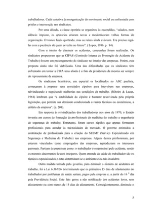 5 
trabalhadores. Cada tentativa de reorganização do movimento social era enfrentada com 
prisões e intervenção nos sindicatos. 
Por uma década, a classe operária se organizou às escondidas, “calados, num 
silêncio  imposto,  os  operários  criaram  novas  e  modernizaram  velhas  formas  de 
organização. O tronco havia quebrado, mas as raízes ainda existiam. Era preciso regá­ 
las com a paciência de quem acredita no futuro”. ( Lopes, 1986, p.  84). 
Com  o  intuito  de  diminuir  os  acidentes,  campanhas  foram  realizadas.  Os 
sindicatos propuseram que as CIPAS (Comissão Interna de Prevenção de Acidente de 
Trabalho) fossem um prolongamento do sindicato no interior das empresas. Porém, esta 
proposta  ainda  não  foi  viabilizada.  Uma  das  dificuldades  que  os  sindicatos  têm 
enfrentado em tornar a CIPA uma aliada é o fato da presidência da mesma ser sempre 
do representante da empresa. 
Os  sindicatos  brasileiros,  em  especial  os  localizados  no  ABC  paulista, 
começaram  à  preparar  seus  associados  cipeiros  para  intervirem  nas  empresas, 
reivindicando  e  negociando  melhorias  nas  condições  de  trabalho.  (Ribeiro  &  Lacaz, 
1984)  lembram  que  “a  estabilidade  do  cipeiro  é  bastante  relativizada  pela  própria 
legislação, que permite sua demissão condicionada a razões técnicas ou econômicas, a 
critério da empresa”. (p. 201). 
Em resposta às reivindicações dos trabalhadores nos anos de 1970, o Estado 
investiu em cursos de formação de profissionais de medicina do trabalho e engenharia 
de  segurança  do  trabalho.  Entretanto,  foram  cursos  rápidos  que  apenas  formaram 
profissionais  para  atender  às  necessidades  do  mercado.  O  governo  estimulou  a 
contratação  de  profissionais  para  a  criação  do  SESMT  (Serviço  Especializado  em 
Segurança  e  Medicina  do  Trabalho)  nas  empresas.  Alguns  destes  profissionais,  por 
estarem  vinculados  como  empregados  das  empresas,  reproduziam  os  interesses 
patronais. Partiam de premissas como: o trabalhador é responsável pelo acidente, sendo 
os mesmos decorrentes de atos inseguros. Quem entende da saúde do trabalhador são os 
técnicos especializados e estes determinam se o ambiente é ou não insalubre. 
Outra medida tomada pelo governo, para diminuir o número de acidentes de 
trabalho, foi a Lei 6.367/76 determinando que os primeiros 15 dias de afastamento do 
trabalhador por problemas de saúde seriam, pagos pela empresa e, a partir do 16 0 
dia 
pela  Previdência  Social.  Este  fato  gerou  a  não  notificação  dos  acidentes  leves,  sem 
afastamento ou com menos de 15 dias de afastamento. Conseqüentemente, diminuiu o
 