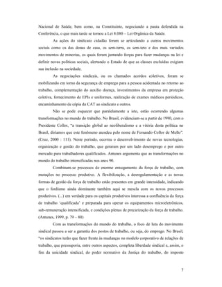 7 
Nacional  de  Saúde,  bem  como,  na  Constituinte,  negociando  a  pauta  defendida  na 
Conferência, o que mais tarde se tornou a Lei 8.080 – Lei Orgânica da Saúde. 
As  ações  do  sindicato  cidadão  foram  se  articulando  a  outros  movimentos 
sociais  como  os  das  donas  de  casa,  os  sem­terra,  os  sem­teto  e  dos  mais  variados 
movimentos de minorias, os quais foram juntando forças para fazer mudanças na lei e 
definir novas políticas sociais, alertando o Estado de que as classes excluídas exigiam 
sua inclusão na sociedade. 
As  negociações  sindicais,  ou  os  chamados  acordos  coletivos,  foram  se 
mobilizando em torno da segurança de emprego para a pessoa acidentada no retorno ao 
trabalho,  complementação  do  auxílio  doença,  investimentos  da  empresa  em  proteção 
coletiva, fornecimento de EPIs e uniformes, realização de exames médicos periódicos, 
encaminhamento de cópia da CAT ao sindicato e outros. 
Não  se  pode  esquecer  que  paralelamente  a  isto,  estão  ocorrendo  algumas 
transformações no mundo do trabalho. No Brasil, evidenciam­se a partir de 1990, com o 
Presidente  Collor,  “a  transição  global  ao  neoliberalismo  e  a  vitória  desta  política  no 
Brasil, diríamos que este fenômeno atendeu pelo nome de Fernando Collor de Mello”. 
(Cruz,  2000  :  111).  Neste  período, ocorreu o  desenvolvimento  de  novas  tecnologias, 
organização  e  gestão  do trabalho,  que  geraram  por um  lado  desemprego  e  por  outro 
mercado para trabalhadores qualificados. Antunes argumenta que as transformações no 
mundo do trabalho intensificadas nos anos 90. 
Combinam­se  processos  de  enorme  enxugamento  da  força  de  trabalho,  com 
mutações  no  processo  produtivo.  A  flexibilização,  a  desregulamentação  e  as  novas 
formas de gestão da força de trabalho estão presentes em grande intensidade, indicando 
que  o  fordismo  ainda  dominante  também  aqui  se  mescla  com  os  novos  processos 
produtivos. (...) em verdade para os capitais produtivos interessa a confluência da força 
de  trabalho  ‘qualificada’  e  preparada  para  operar  os  equipamentos  microeletrônicos, 
sub­remuneração intensificada, e condições plenas de precarização da força de trabalho. 
(Antunes, 1999, p. 79 – 80) 
Com as transformações do mundo do trabalho, o foco de luta do movimento 
sindical passou a ser a garantia dos postos de trabalho, ou seja, do emprego. No Brasil, 
“os sindicatos terão que fazer frente às mudanças no modelo corporativo de relações de 
trabalho, que pressuporia, entre outros aspectos, completa liberdade sindical e, assim, o 
fim  da  unicidade  sindical,  do  poder  normativo  da  Justiça  do  trabalho,  do  imposto
 