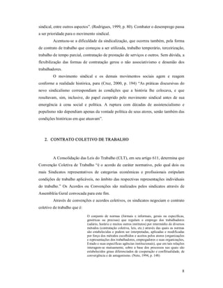 8 
sindical, entre outros aspectos”. (Rodrigues, 1999, p. 80). Combater o desemprego passa 
a ser prioridade para o movimento sindical. 
Acentuou­se a dificuldade da sindicalização, que ocorreu também, pela forma 
de contrato de trabalho que começou a ser utilizada, trabalho temporário, terceirização, 
trabalho de tempo parcial, contratação de prestação de serviços e outros. Sem dúvida, a 
flexibilização  das  formas  de  contratação  gerou  o  não  associativismo  e  desunião  dos 
trabalhadores. 
O  movimento  sindical  e  os  demais  movimentos  sociais  agem  e  reagem 
conforme a realidade histórica, para (Cruz, 2000, p. 194) “As práticas discursivas do 
novo  sindicalismo  correspondiam  às  condições  que  a  história  lhe  colocava,  e  que 
resultavam,  sim,  inclusive,  do  papel  cumprido  pelo  movimento  sindical  antes  de  sua 
emergência  à  cena  social  e  política.  A  ruptura  com  décadas  de  assistencialismo  e 
populismo não dependiam apenas da vontade política de seus atores, senão também das 
condições históricas em que atuavam”. 
2.  CONTRATO COLETIVO DE TRABALHO 
A Consolidação das Leis do Trabalho (CLT), em seu artigo 611, determina que 
Convenção Coletiva de Trabalho “é o acordo de caráter normativo, pelo qual dois ou 
mais  Sindicatos  representativos  de  categorias  econômicas  e  profissionais  estipulam 
condições de trabalho aplicáveis, no âmbito das respectivas representações individuais 
do  trabalho.”  Os  Acordos  ou  Convenções  são  realizados  pelos  sindicatos  através  de 
Assembléia Geral convocada para este fim. 
Através de convenções e acordos coletivos, os sindicatos negociam o contrato 
coletivo de trabalho que é: 
O  conjunto  de  normas  (formais  e  informais,  gerais  ou  específicas, 
genéricas  ou  precisas)  que  regulam  o  emprego  dos  trabalhadores 
(salário, horário e muitos outros institutos) por intermédio de diversos 
métodos (contratação coletiva, leis, etc.) através das quais as normas 
são estabelecidas e podem ser interpretadas, aplicadas e modificadas 
por força dos métodos escolhidos e aceitos pelos atores (organizações 
e representações dos trabalhadores, empregadores e suas organizações, 
Estado e suas específicas agências institucionais), que em tais relações 
interagem­se  mutuamente, sobre  a  base dos  processos nas  quais são 
estabelecidos graus diferenciados de cooperação e conflitualidade, de 
convergência e de antagonismo. (Neto, 1994, p. 148)
 