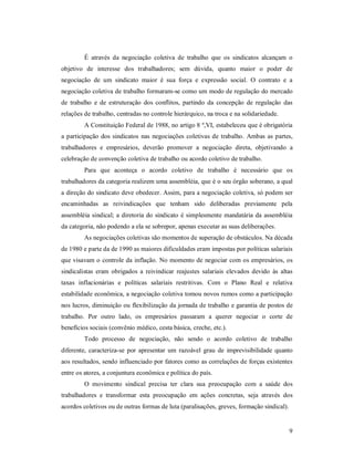 9 
É  através  da  negociação  coletiva  de  trabalho  que  os  sindicatos  alcançam  o 
objetivo  de  interesse  dos  trabalhadores;  sem  dúvida,  quanto  maior  o  poder  de 
negociação  de  um  sindicato  maior  é  sua  força  e  expressão  social.  O  contrato  e  a 
negociação coletiva de trabalho formaram­se como um modo de regulação do mercado 
de  trabalho  e  de  estruturação  dos conflitos,  partindo  da  concepção  de  regulação  das 
relações de trabalho, centradas no controle hierárquico, na troca e na solidariedade. 
A Constituição Federal de 1988, no artigo 8 º,VI, estabeleceu que é obrigatória 
a participação dos sindicatos nas negociações coletivas de trabalho. Ambas as partes, 
trabalhadores  e  empresários,  deverão  promover  a  negociação  direta,  objetivando  a 
celebração de convenção coletiva de trabalho ou acordo coletivo de trabalho. 
Para  que  aconteça  o  acordo  coletivo  de  trabalho  é  necessário  que  os 
trabalhadores da categoria realizem uma assembléia, que é o seu órgão soberano, a qual 
a direção do sindicato deve obedecer. Assim, para a negociação coletiva, só podem ser 
encaminhadas  as  reivindicações  que  tenham  sido  deliberadas  previamente  pela 
assembléia sindical; a diretoria do sindicato é simplesmente mandatária da assembléia 
da categoria, não podendo a ela se sobrepor, apenas executar as suas deliberações. 
As negociações coletivas são momentos de superação de obstáculos. Na década 
de 1980 e parte da de 1990 as maiores dificuldades eram impostas por políticas salariais 
que visavam o controle da inflação. No momento de negociar com os empresários, os 
sindicalistas  eram  obrigados a  reivindicar  reajustes  salariais  elevados devido  às  altas 
taxas  inflacionárias  e  políticas  salariais  restritivas.  Com  o  Plano  Real  e  relativa 
estabilidade econômica, a negociação coletiva tomou novos rumos como a participação 
nos lucros, diminuição ou flexibilização da jornada de trabalho e garantia de postos de 
trabalho.  Por  outro  lado,  os  empresários  passaram  a  querer  negociar  o  corte  de 
benefícios sociais (convênio médico, cesta básica, creche, etc.). 
Todo  processo  de  negociação,  não  sendo  o  acordo  coletivo  de  trabalho 
diferente,  caracteriza­se  por  apresentar  um  razoável  grau  de  imprevisibilidade  quanto 
aos resultados, sendo influenciado por fatores como as correlações de forças existentes 
entre os atores, a conjuntura econômica e política do país. 
O  movimento  sindical  precisa  ter  clara  sua  preocupação  com  a  saúde  dos 
trabalhadores  e  transformar  esta  preocupação  em  ações  concretas,  seja  através  dos 
acordos coletivos ou de outras formas de luta (paralisações, greves, formação sindical).
 