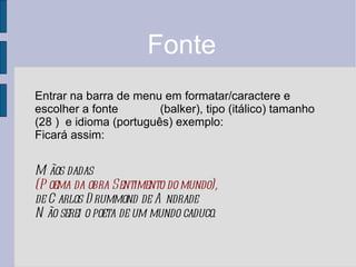 Fonte Entrar na barra de menu em formatar/caractere e escolher a fonte (balker), tipo (itálico) tamanho (28 ) e idioma (português) exemplo: Ficará assim: Mãos dadas (Poema da obra Sentimento do mundo), de Carlos Drummond de Andrade Não serei o poeta de um mundo caduco.