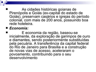              As cidades históricas goianas de Pirenópolis e Goiás (ex-capital do estado de Goiás), preservam casários e igrejas do período colonial, com mais de 200 anos, possuindo boa rede hoteleira. Economia:              E economia da região, baseou-se inicialmente, da exploração de garimpos de ouro e diamantes, sendo posteriormente substituídas pela pecuária. A transferência da capital federal do Rio de Janeiro para Brasília e a construção de novas vias de acesso, aceleraram o povoamento, contribuindo para o seu desenvolvimento  