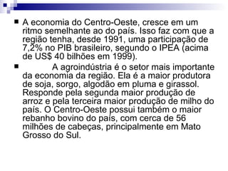 A economia do Centro-Oeste, cresce em um ritmo semelhante ao do país. Isso faz com que a região tenha, desde 1991, uma participação de 7,2% no PIB brasileiro, segundo o IPEA (acima de US$ 40 bilhões em 1999).              A agroindústria é o setor mais importante da economia da região. Ela é a maior produtora de soja, sorgo, algodão em pluma e girassol. Responde pela segunda maior produção de arroz e pela terceira maior produção de milho do país. O Centro-Oeste possui também o maior rebanho bovino do país, com cerca de 56 milhões de cabeças, principalmente em Mato Grosso do Sul.  