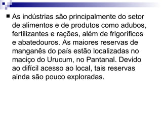 As indústrias são principalmente do setor de alimentos e de produtos como adubos, fertilizantes e rações, além de frigoríficos e abatedouros. As maiores reservas de manganês do país estão localizadas no maciço do Urucum, no Pantanal. Devido ao difícil acesso ao local, tais reservas ainda são pouco exploradas. 