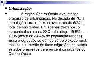 Urbanização:              A região Centro-Oeste vive intenso  processo de urbanização. Na década de 70, a população rural representava cerca de 60% do total de habitantes. Em apenas dez anos, o percentual caiu para 32%, até atingir 15,6% em 1996 (cerca de 84,4% de população urbana). Essa progressão se dá não só pelo êxodo rural, mas pelo aumento do fluxo migratório de outros estados brasileiros para os centros urbanos do Centro-Oeste.  
