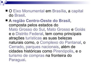 O  Eixo Monumental  em  Brasília , a  capital  do  Brasil . A  região Centro-Oeste do Brasil , composta pelos estados do  Mato Grosso do Sul ,  Mato Grosso  e  Goiás  e o  Distrito Federal , tem como principais atrações  turísticas  as suas belezas naturais como, o  Complexo do Pantanal , o  Cerrado ,  parques nacionais , além de cidades históricas como  Pirenópolis , e o  turismo de compras  na fronteira do  Paraguai . 