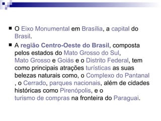 O  Eixo Monumental  em  Brasília , a  capital  do  Brasil . A  região Centro-Oeste do Brasil , composta pelos estados do  Mato Grosso do Sul ,  Mato Grosso  e  Goiás  e o  Distrito Federal , tem como principais atrações  turísticas  as suas belezas naturais como, o  Complexo do Pantanal , o  Cerrado ,  parques nacionais , além de cidades históricas como  Pirenópolis , e o  turismo de compras  na fronteira do  Paraguai . 