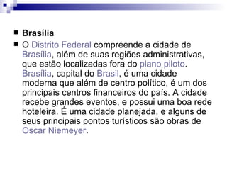 Brasília O  Distrito Federal  compreende a cidade de  Brasília , além de suas regiões administrativas, que estão localizadas fora do  plano piloto .  Brasília , capital do  Brasil , é uma cidade moderna que além de centro político, é um dos principais centros financeiros do país. A cidade recebe grandes eventos, e possui uma boa rede hoteleira. É uma cidade planejada, e alguns de seus principais pontos turísticos são obras de  Oscar Niemeyer . 
