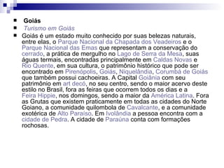 Goiás Turismo em Goiás Goiás é um estado muito conhecido por suas belezas naturais, entre elas, o  Parque Nacional da Chapada dos Veadeiros  e o  Parque Nacional das Emas  que representam a conservação do  cerrado , a prática de mergulho no  Lago de Serra da Mesa , suas águas termais, encontradas principalmente em  Caldas Novas  e  Rio Quente , em sua cultura, o patrimônio histórico que pode ser encontrado em  Pirenópolis ,  Goiás ,  Niquelândia ,  Corumbá de Goiás  que também possui cachoeiras. A Capital  Goiânia  com seu patrimônio em  art   decó , no seu centro, sendo o maior acervo deste estilo no Brasil, fora as feiras que ocorrem todos os dias e a  Feira Hippie , nos domingos, sendo a maior da  América Latina . Fora as Grutas que existem praticamente em todas as cidades do Norte Goiano, a comunidade quilombola de  Cavalcante , e a comunidade exotérica de  Alto Paraíso . Em  Ivolândia  a pessoa encontra com a  cidade de Pedra . A cidade de  Paraúna  conta com formações rochosas. 