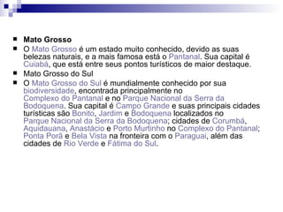 Mato Grosso O  Mato Grosso  é um estado muito conhecido, devido as suas belezas naturais, e a mais famosa está o  Pantanal . Sua capital é  Cuiabá , que está entre seus pontos turísticos de maior destaque. Mato Grosso do Sul O  Mato Grosso do Sul  é mundialmente conhecido por sua  biodiversidade , encontrada principalmente no  Complexo do Pantanal  e no  Parque Nacional da Serra da  Bodoquena . Sua capital é  Campo Grande  e suas principais cidades turísticas são  Bonito ,  Jardim  e  Bodoquena  localizados no  Parque Nacional da Serra da  Bodoquena ; cidades de  Corumbá ,  Aquidauana ,  Anastácio  e  Porto Murtinho  no  Complexo do Pantanal ;  Ponta  Porã  e  Bela Vista  na fronteira com o  Paraguai , além das cidades de  Rio Verde  e  Fátima do Sul . 