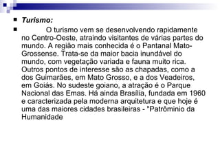 Turismo:              O turismo vem se desenvolvendo rapidamente no Centro-Oeste, atraindo visitantes de várias partes do mundo. A região mais conhecida é o Pantanal Mato-Grossense. Trata-se da maior bacia inundável do mundo, com vegetação variada e fauna muito rica. Outros pontos de interesse são as chapadas, como a dos Guimarães, em Mato Grosso, e a dos Veadeiros, em Goiás. No sudeste goiano, a atração é o Parque Nacional das Emas. Há ainda Brasília, fundada em 1960 e caracterizada pela moderna arquitetura e que hoje é uma das maiores cidades brasileiras - "Patrôminio da Humanidade  