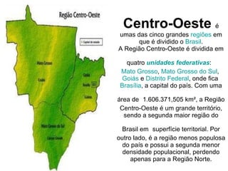 Centro-Oeste   é umas das cinco grandes  regiões  em que é dividido o  Brasil . A Região Centro-Oeste é dividida em quatro  unidades federativas :   Mato Grosso ,  Mato Grosso do Sul ,  Goiás  e  Distrito Federal , onde fica  Brasília , a capital do país. Com uma área de   1.606.371,505 km², a Região Centro-Oeste é um grande território, sendo a segunda maior região do Brasil em   superfície territorial. Por outro lado, é a região menos populosa do país e possui a segunda menor densidade populacional, perdendo apenas para a Região Norte. 
