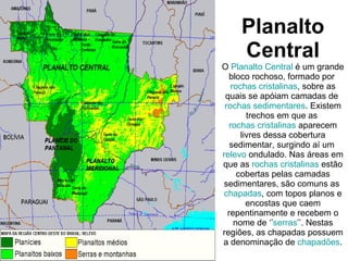 Planalto Central O  Planalto Central  é um grande bloco rochoso, formado por  rochas cristalinas , sobre as quais se apóiam camadas de  rochas sedimentares . Existem trechos em que as  rochas cristalinas  aparecem livres dessa cobertura sedimentar, surgindo aí um  relevo  ondulado. Nas áreas em que as  rochas cristalinas  estão cobertas pelas camadas sedimentares, são comuns as  chapadas , com topos planos e encostas que caem repentinamente e recebem o nome de ‘’ serras ’’. Nestas regiões, as chapadas possuem a denominação de  chapadões . 