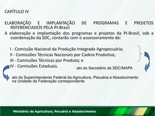 CAPÍTULO IV 
ELABORAÇÃO E IMPLANTAÇÃO DE PROGRAMAS E PROJETOS REFERENCIADOS PELA PI-Brasil 
A elaboração e implantação dos programas e projetos da PI-Brasil, sob a coordenação da SDC, contarão com o assessoramento de: 
I - Comissão Nacional da Produção Integrada Agropecuária; 
II - Comissões Técnicas Nacionais por Cadeia Produtiva; 
III - Comissões Técnicas por Produto; e 
IV - Comissões Estaduais. 
ato do Secretário de SDC/MAPA 
ato do Superintendente Federal da Agricultura, Pecuária e Abastecimento na Unidade da Federação correspondente  