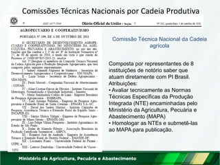 Comissões Técnicas Nacionais por Cadeia Produtiva 
Composta por representantes de 8 instituições de notório saber que atuam diretamente com PI Brasil. Atribuições: 
• Avaliar tecnicamente as Normas Técnicas Específicas da Produção Integrada (NTE) encaminhadas pelo Ministério da Agricultura, Pecuária e Abastecimento (MAPA) 
• Homologar as NTEs e submetê-las ao MAPA para publicação. 
Comissão Técnica Nacional da Cadeia agrícola  