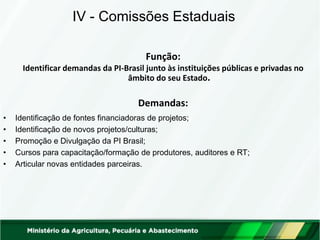 Função: 
Identificar demandas da PI-Brasil junto às instituições públicas e privadas no âmbito do seu Estado. 
Demandas: 
IV - Comissões Estaduais 
•Identificação de fontes financiadoras de projetos; 
•Identificação de novos projetos/culturas; 
•Promoção e Divulgação da PI Brasil; 
•Cursos para capacitação/formação de produtores, auditores e RT; 
•Articular novas entidades parceiras.  