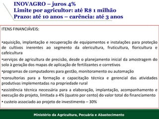 INOVAGRO – juros 4% 
Limite por agricultor: até R$ 1 milhão 
Prazo: até 10 anos – carência: até 3 anos 
ITENS FINANCIÁVEIS: 
•aquisição, implantação e recuperação de equipamentos e instalações para proteção de cultivos inerentes ao segmento da olericultura, fruticultura, floricultura e cafeicultura 
•serviços de agricultura de precisão, desde o planejamento inicial da amostragem do solo à geração dos mapas de aplicação de fertilizantes e corretivos 
•programas de computadores para gestão, monitoramento ou automação 
•consultorias para a formação e capacitação técnica e gerencial das atividades produtivas implementadas na propriedade rural 
•assistência técnica necessária para a elaboração, implantação, acompanhamento e execução do projeto, limitada a 4% (quatro por cento) do valor total do financiamento 
• custeio associado ao projeto de investimento – 30%  