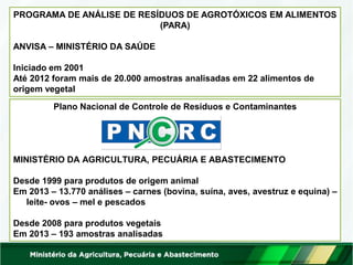 PROGRAMA DE ANÁLISE DE RESÍDUOS DE AGROTÓXICOS EM ALIMENTOS (PARA) 
ANVISA – MINISTÉRIO DA SAÚDE 
Iniciado em 2001 
Até 2012 foram mais de 20.000 amostras analisadas em 22 alimentos de origem vegetal 
Plano Nacional de Controle de Resíduos e Contaminantes 
MINISTÉRIO DA AGRICULTURA, PECUÁRIA E ABASTECIMENTO 
Desde 1999 para produtos de origem animal 
Em 2013 – 13.770 análises – carnes (bovina, suína, aves, avestruz e equina) – leite- ovos – mel e pescados 
Desde 2008 para produtos vegetais 
Em 2013 – 193 amostras analisadas  