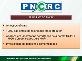 PRINCÍPIOS DO PNCRC 
•Amostras oficiais 
•100% das amostras rastreadas até o produtor 
•Análises em laboratórios acreditados pela norma ISO/IEC 17025 e credenciados pelo MAPA 
•Investigação de todas não-conformidades  