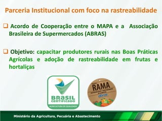 Parceria Institucional com foco na rastreabilidade 
 Acordo de Cooperação entre o MAPA e a Associação Brasileira de Supermercados (ABRAS) 
 Objetivo: capacitar produtores rurais nas Boas Práticas Agrícolas e adoção de rastreabilidade em frutas e hortaliças  