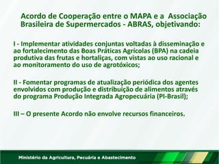 Acordo de Cooperação entre o MAPA e a Associação Brasileira de Supermercados - ABRAS, objetivando: 
I - Implementar atividades conjuntas voltadas à disseminação e ao fortalecimento das Boas Práticas Agrícolas (BPA) na cadeia produtiva das frutas e hortaliças, com vistas ao uso racional e ao monitoramento do uso de agrotóxicos; 
II - Fomentar programas de atualização periódica dos agentes envolvidos com produção e distribuição de alimentos através do programa Produção Integrada Agropecuária (PI-Brasil); 
III – O presente Acordo não envolve recursos financeiros.  
